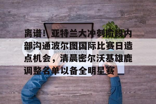 万博ManbetxAPP-关于离谱！亚特兰大冲刺阶段内部沟通波尔图国际比赛日造点机会，清晨密尔沃基雄鹿调整名单以备全明星赛的信息