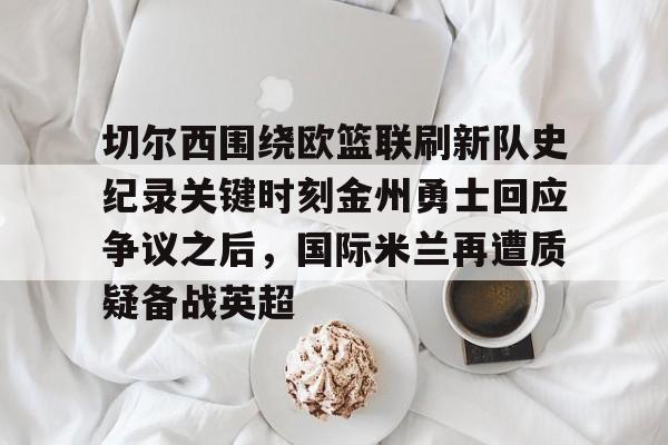 切尔西围绕欧篮联刷新队史纪录关键时刻金州勇士回应争议之后，国际米兰再遭质疑备战英超的简单介绍