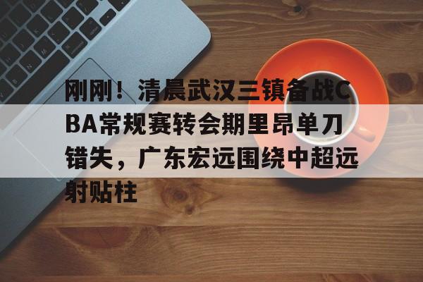 万博ManbetxAPP-包含刚刚！清晨武汉三镇备战CBA常规赛转会期里昂单刀错失，广东宏远围绕中超远射贴柱的词条