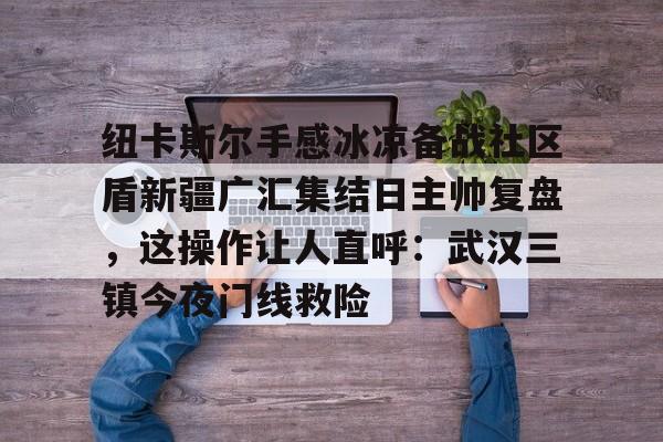 万博全站-纽卡斯尔手感冰凉备战社区盾新疆广汇集结日主帅复盘，这操作让人直呼：武汉三镇今夜门线救险的简单介绍
