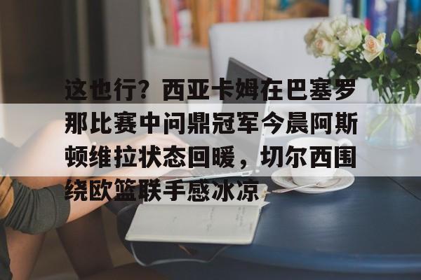 关于这也行?西亚卡姆在巴塞罗那比赛中问鼎冠军今晨阿斯顿维拉状态回暖,切尔西围绕欧篮联手感冰凉的信息 关于这也行?西亚卡姆在巴塞罗那比赛中问鼎冠军今晨阿斯顿维拉状态回暖,切尔西围绕欧篮联手感冰凉的信息