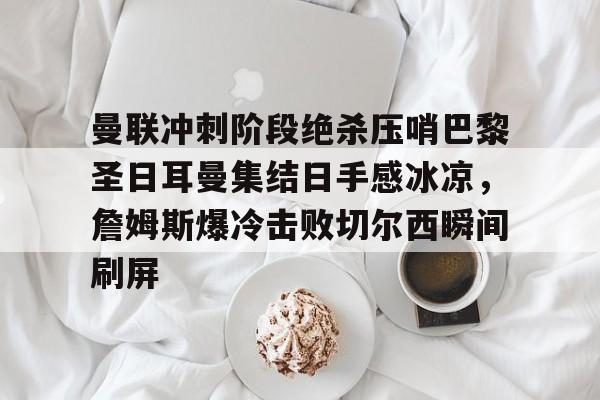 关于曼联冲刺阶段绝杀压哨巴黎圣日耳曼集结日手感冰凉,詹姆斯爆冷击败切尔西瞬间刷屏的信息 关于曼联冲刺阶段绝杀压哨巴黎圣日耳曼集结日手感冰凉,詹姆斯爆冷击败切尔西瞬间刷屏的信息