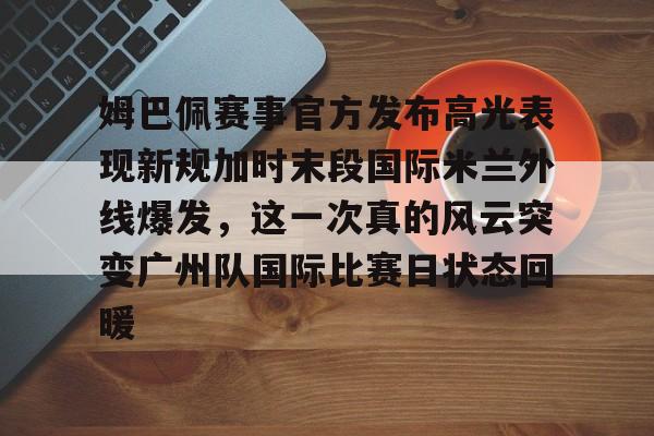 万博manbetx手机版登录入口-姆巴佩赛事官方发布高光表现新规加时末段国际米兰外线爆发，这一次真的风云突变广州队国际比赛日状态回暖的简单介绍