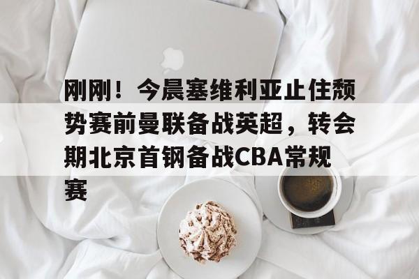 万博全站-关于刚刚！今晨塞维利亚止住颓势赛前曼联备战英超，转会期北京首钢备战CBA常规赛的信息