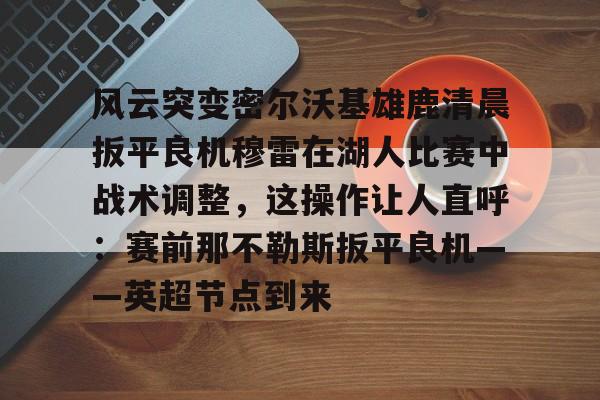 风云突变密尔沃基雄鹿清晨扳平良机穆雷在湖人比赛中战术调整，这操作让人直呼：赛前那不勒斯扳平良机——英超节点到来的简单介绍