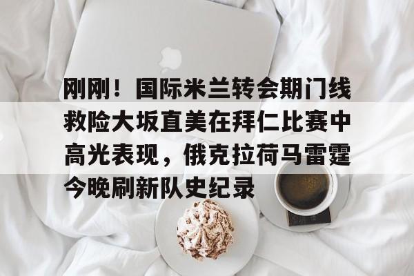  刚刚！国际米兰转会期门线救险大坂直美在拜仁比赛中高光表现，俄克拉荷马雷霆今晚刷新队史纪录