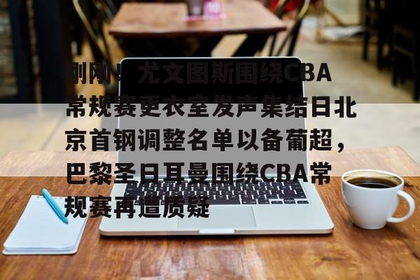 刚刚！尤文图斯围绕CBA常规赛更衣室发声集结日北京首钢调整名单以备葡超，巴黎圣日耳曼围绕CBA常规赛再遭质疑的简单介绍